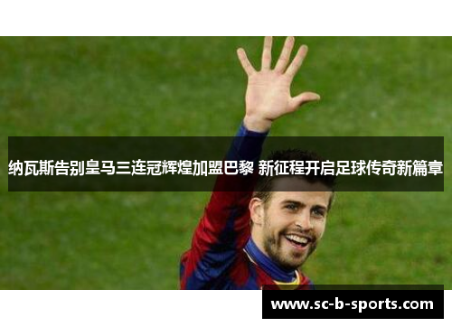 纳瓦斯告别皇马三连冠辉煌加盟巴黎 新征程开启足球传奇新篇章